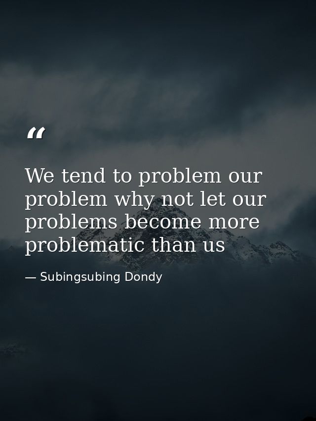 We tend to problem our problem why not let our problems become more problematic than us — Subingsubing Dondy