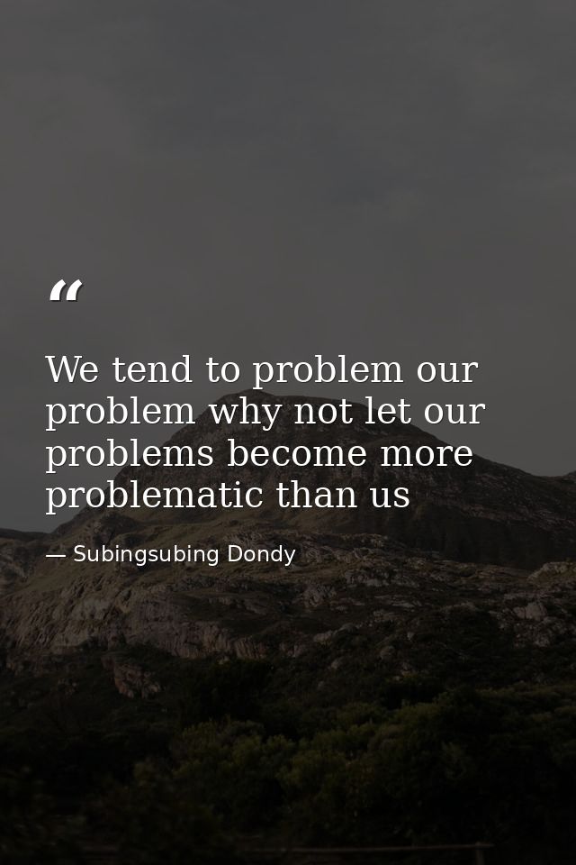 We tend to problem our problem why not let our problems become more problematic than us — Subingsubing Dondy