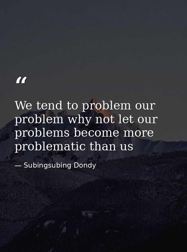 We tend to problem our problem why not let our problems become more problematic than us — Subingsubing Dondy