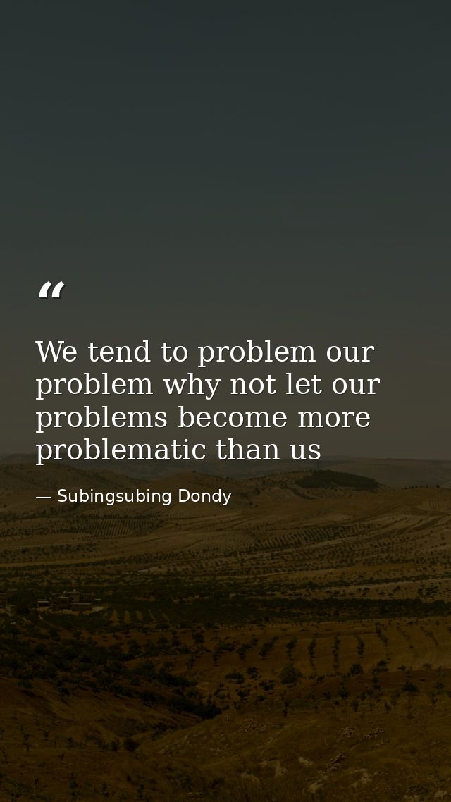 We tend to problem our problem why not let our problems become more problematic than us — Subingsubing Dondy