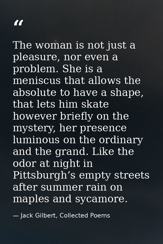 The woman is not just a pleasure, nor even a problem. She is a meniscus that allows the absolute to have a shape, that l — Jack Gilbert, Collected Poems