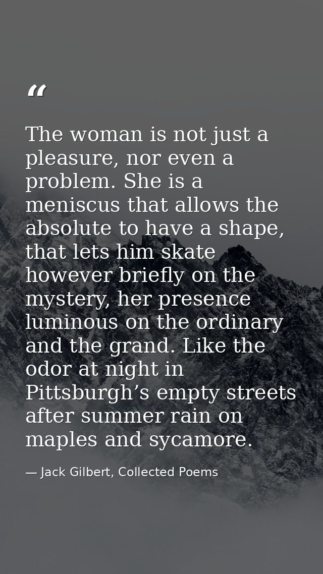 The woman is not just a pleasure, nor even a problem. She is a meniscus that allows the absolute to have a shape, that l — Jack Gilbert, Collected Poems