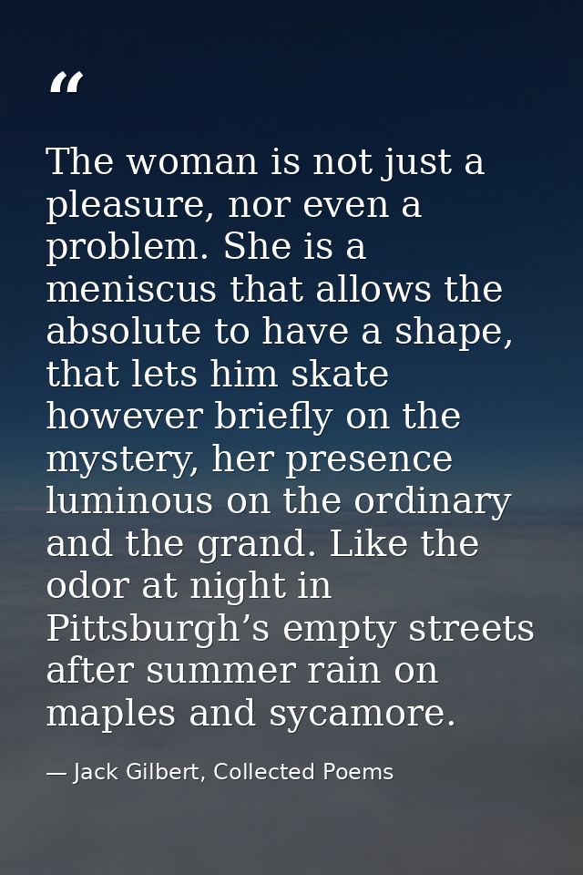 The woman is not just a pleasure, nor even a problem. She is a meniscus that allows the absolute to have a shape, that l — Jack Gilbert, Collected Poems