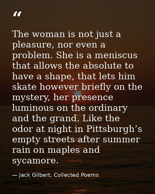 The woman is not just a pleasure, nor even a problem. She is a meniscus that allows the absolute to have a shape, that l — Jack Gilbert, Collected Poems