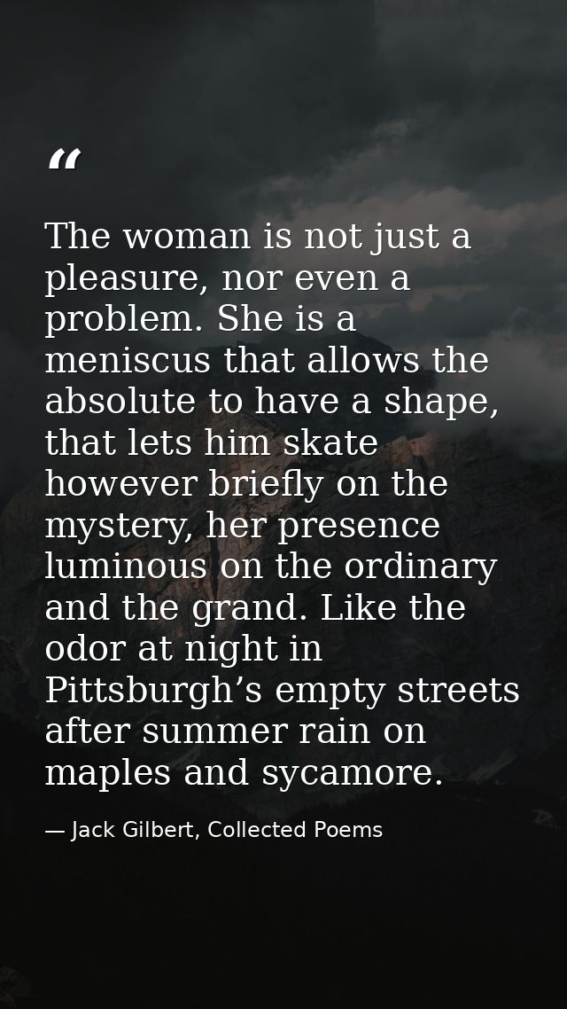 The woman is not just a pleasure, nor even a problem. She is a meniscus that allows the absolute to have a shape, that l — Jack Gilbert, Collected Poems