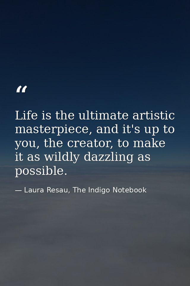 Life is the ultimate artistic masterpiece, and it's up to you, the creator, to make it as wildly dazzling as possible. — Laura Resau, The Indigo Notebook