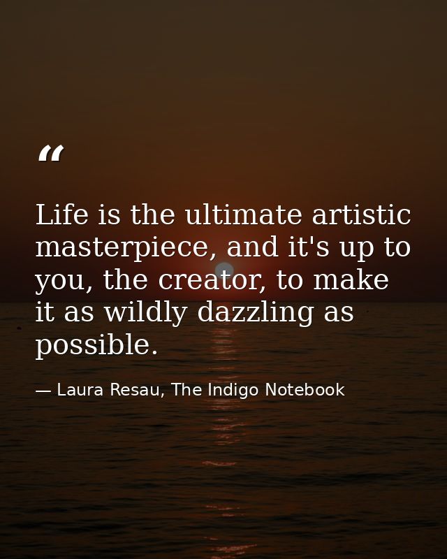 Life is the ultimate artistic masterpiece, and it's up to you, the creator, to make it as wildly dazzling as possible. — Laura Resau, The Indigo Notebook