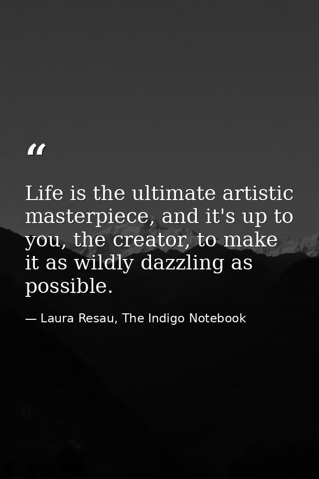 Life is the ultimate artistic masterpiece, and it's up to you, the creator, to make it as wildly dazzling as possible. — Laura Resau, The Indigo Notebook