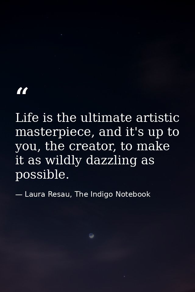 Life is the ultimate artistic masterpiece, and it's up to you, the creator, to make it as wildly dazzling as possible. — Laura Resau, The Indigo Notebook