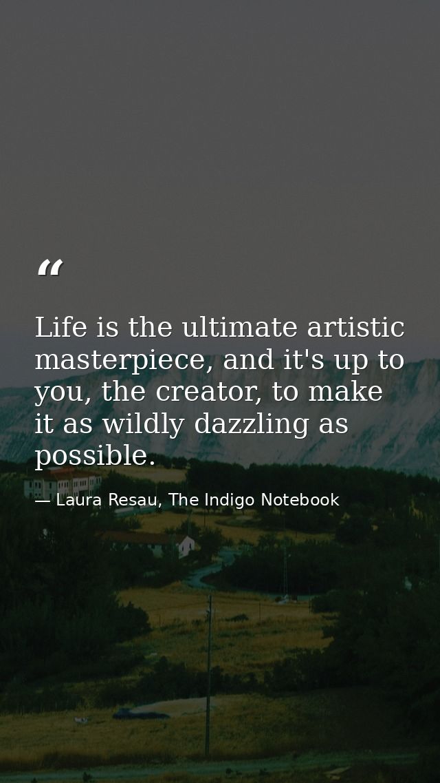 Life is the ultimate artistic masterpiece, and it's up to you, the creator, to make it as wildly dazzling as possible. — Laura Resau, The Indigo Notebook