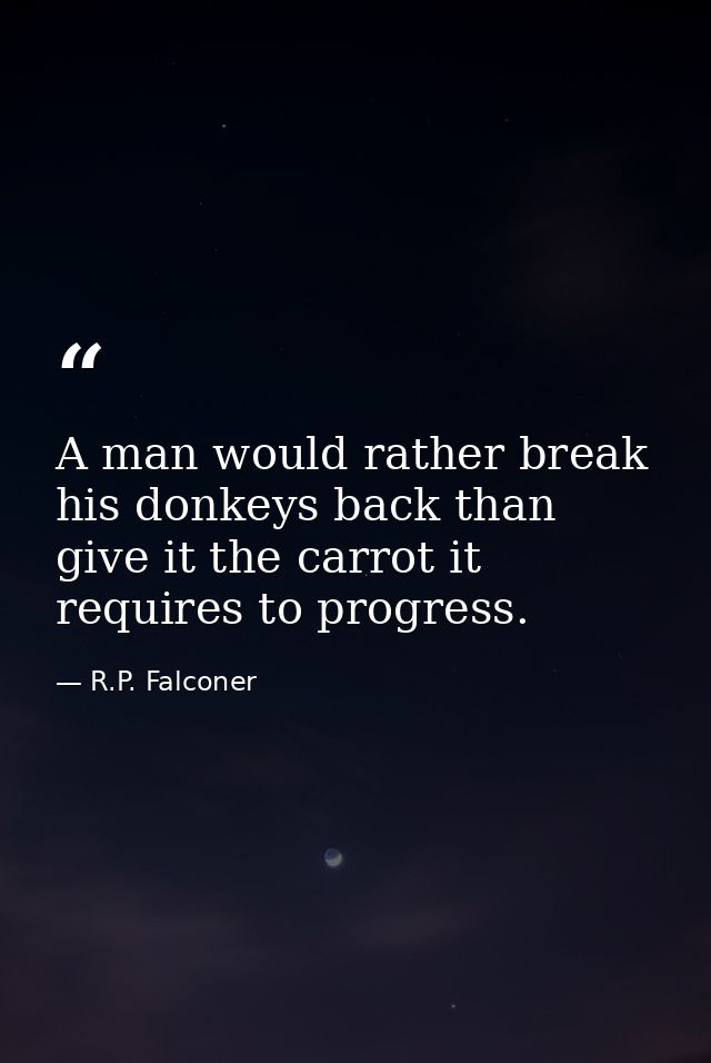 A man would rather break his donkeys back than give it the carrot it requires to progress. — R.P. Falconer
