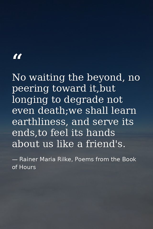 No waiting the beyond, no peering toward it,but longing to degrade not even death;we shall learn earthliness, and serve  — Rainer Maria Rilke, Poems from the Book of Hours