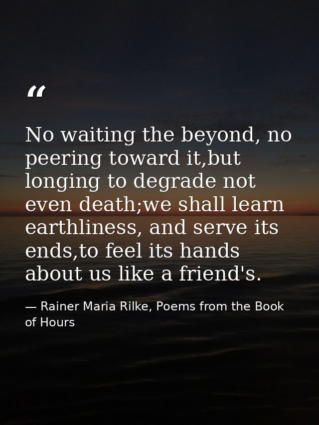 No waiting the beyond, no peering toward it,but longing to degrade not even death;we shall learn earthliness, and serve  — Rainer Maria Rilke, Poems from the Book of Hours