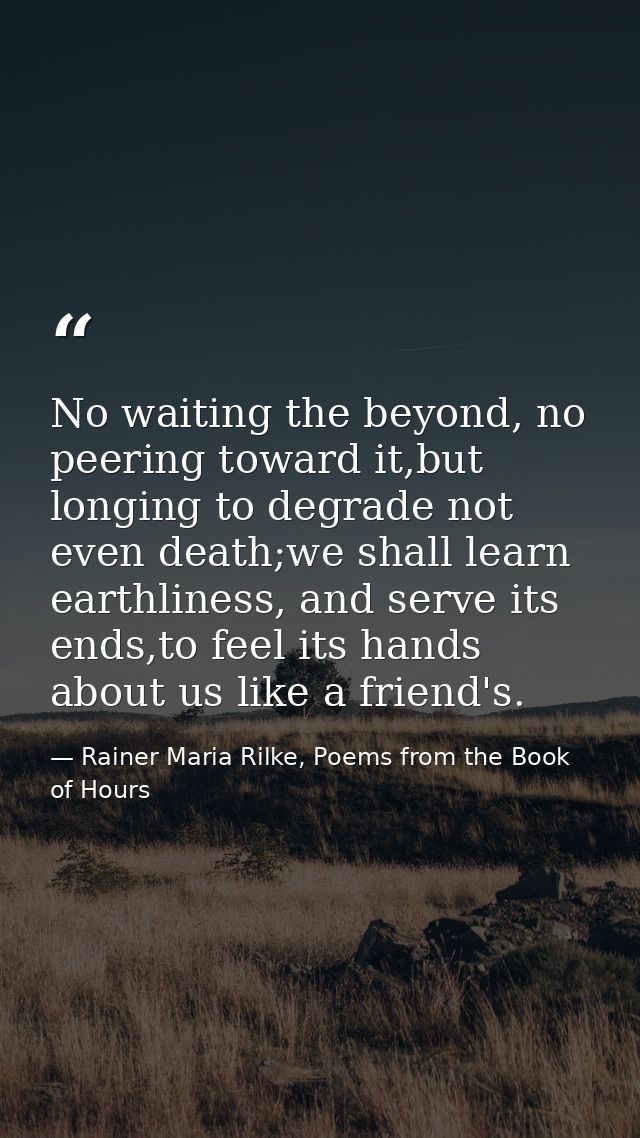 No waiting the beyond, no peering toward it,but longing to degrade not even death;we shall learn earthliness, and serve  — Rainer Maria Rilke, Poems from the Book of Hours