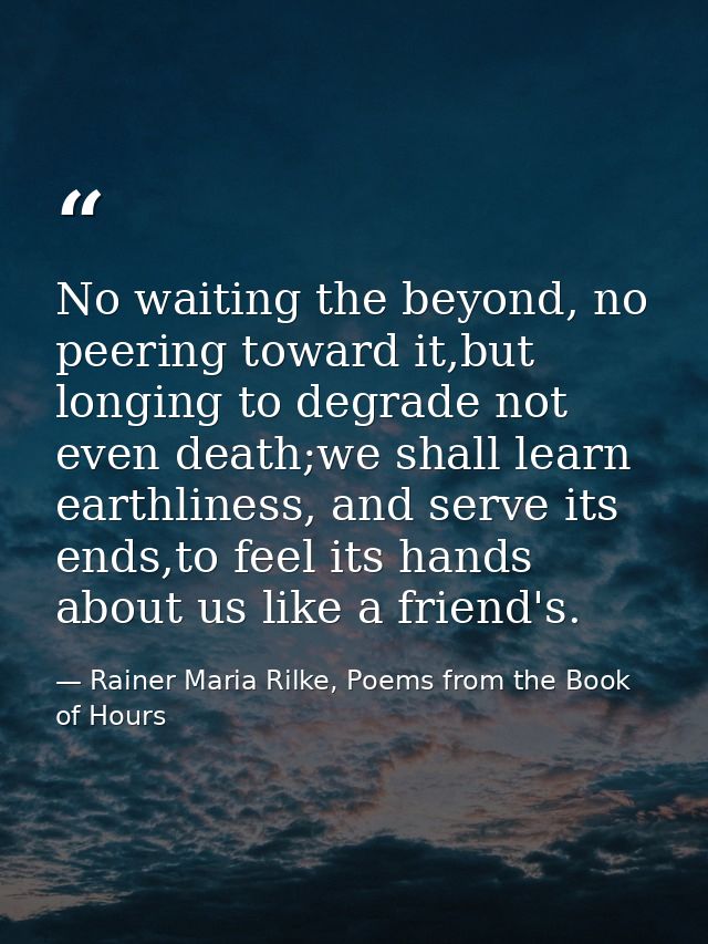 No waiting the beyond, no peering toward it,but longing to degrade not even death;we shall learn earthliness, and serve  — Rainer Maria Rilke, Poems from the Book of Hours