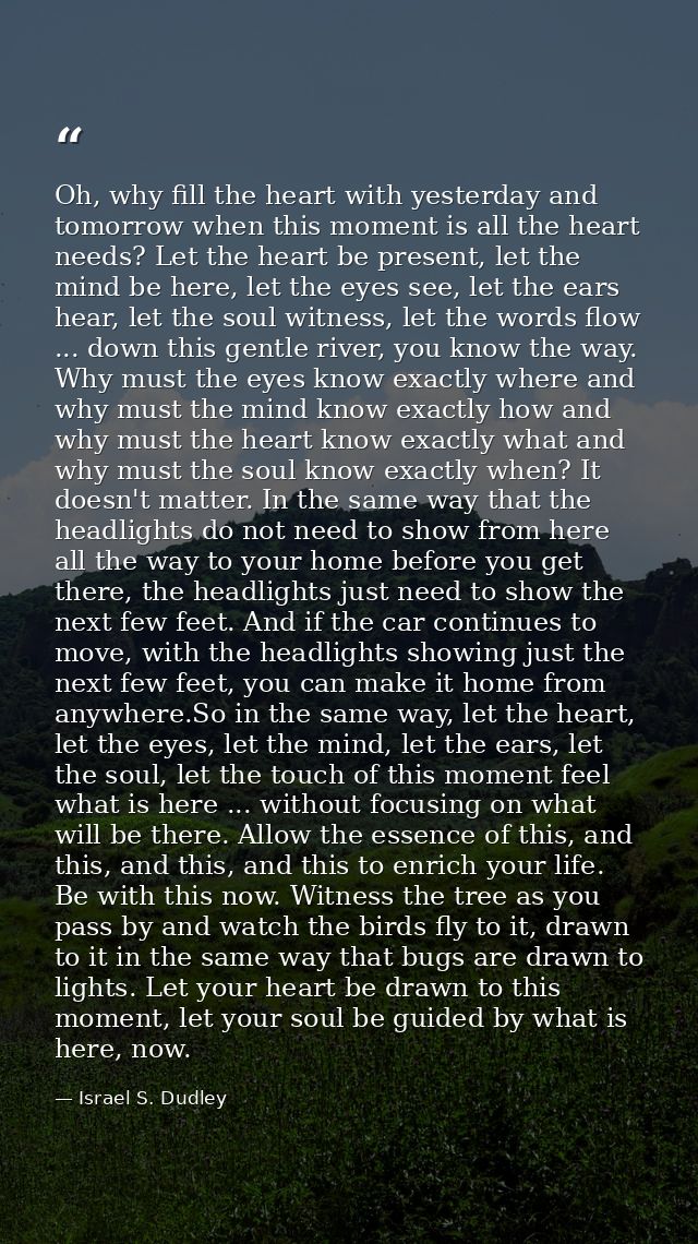 Oh, why fill the heart with yesterday and tomorrow when this moment is all the heart needs? Let the heart be present, le — Israel S. Dudley