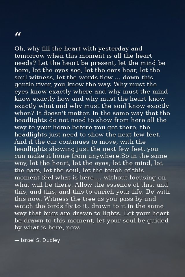 Oh, why fill the heart with yesterday and tomorrow when this moment is all the heart needs? Let the heart be present, le — Israel S. Dudley