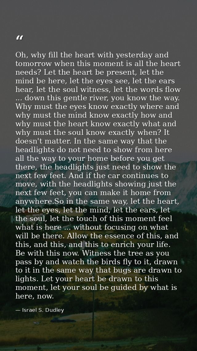 Oh, why fill the heart with yesterday and tomorrow when this moment is all the heart needs? Let the heart be present, le — Israel S. Dudley