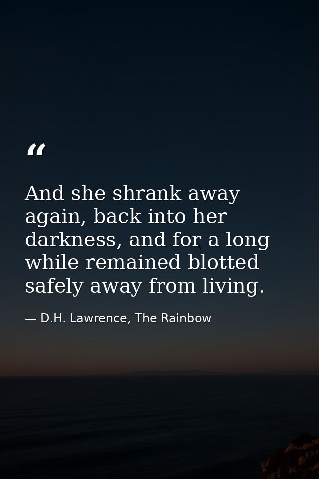 And she shrank away again, back into her darkness, and for a long while remained blotted safely away from living. — D.H. Lawrence, The Rainbow