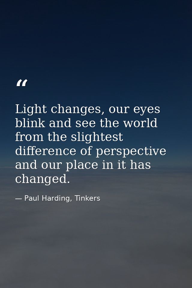 Light changes, our eyes blink and see the world from the slightest difference of perspective and our place in it has cha — Paul Harding, Tinkers