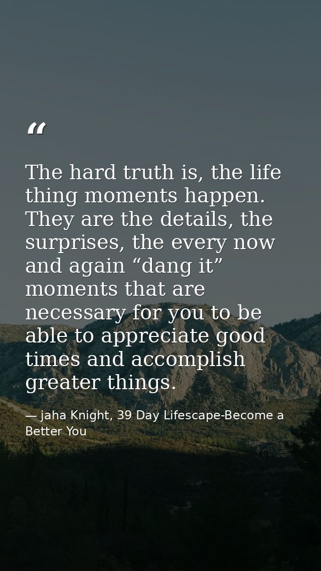 The hard truth is, the life thing moments happen. They are the details, the surprises, the every now and again “dang it” — jaha Knight, 39 Day Lifescape-Become a Better You