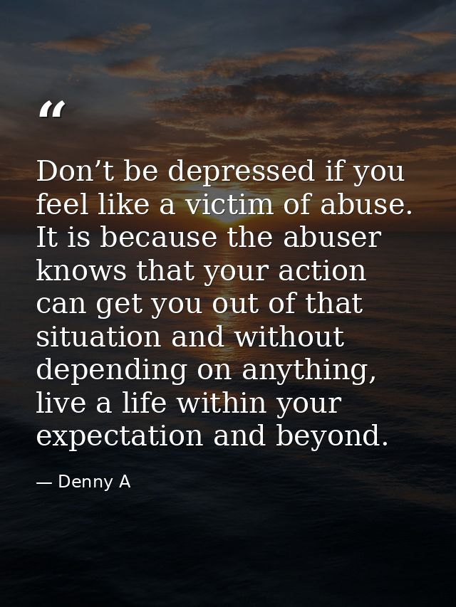 Don’t be depressed if you feel like a victim of abuse. It is because the abuser knows that your action can get you out o — Denny A