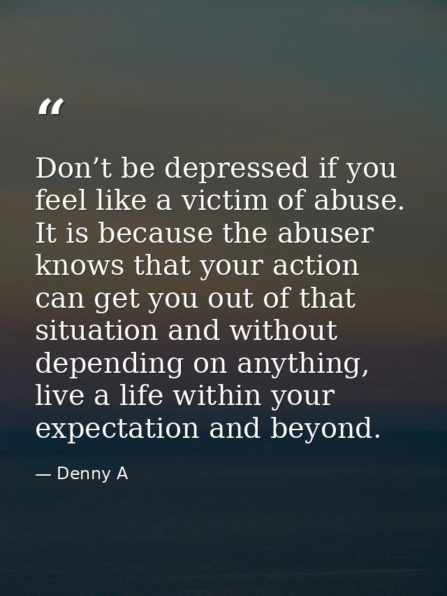 Don’t be depressed if you feel like a victim of abuse. It is because the abuser knows that your action can get you out o — Denny A