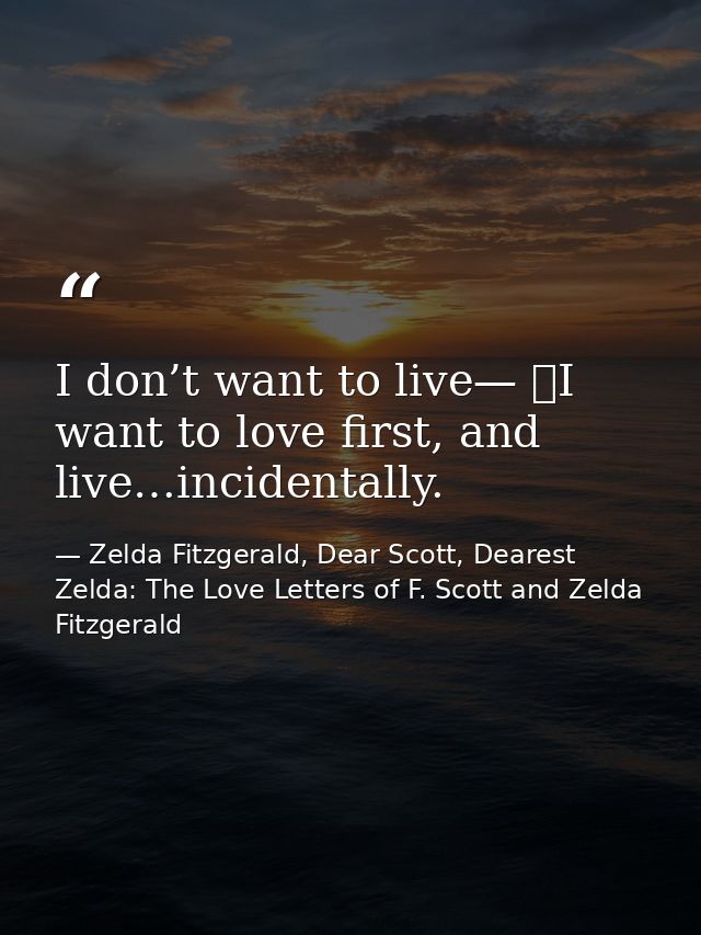 I don’t want to live—  I want to love first, and live…incidentally. — Zelda Fitzgerald, Dear Scott, Dearest Zelda: The Love Letters of F. Scott and Zelda Fitzgerald