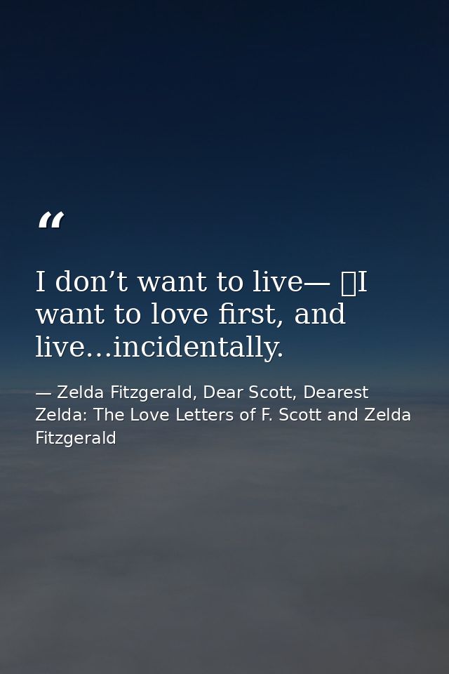 I don’t want to live—  I want to love first, and live…incidentally. — Zelda Fitzgerald, Dear Scott, Dearest Zelda: The Love Letters of F. Scott and Zelda Fitzgerald