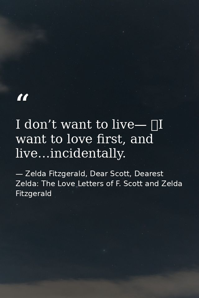 I don’t want to live—  I want to love first, and live…incidentally. — Zelda Fitzgerald, Dear Scott, Dearest Zelda: The Love Letters of F. Scott and Zelda Fitzgerald