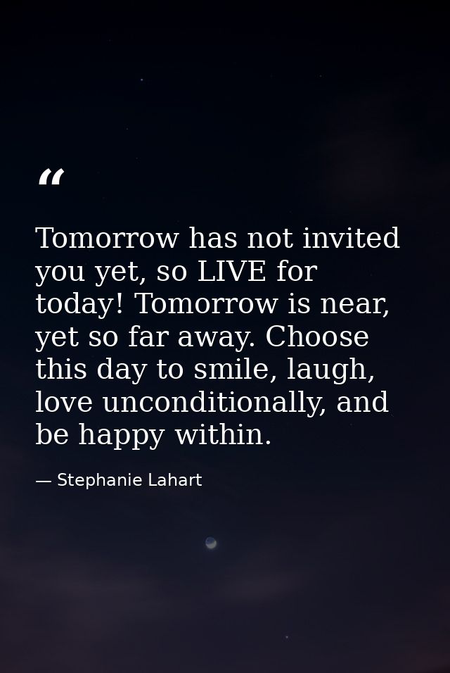 Tomorrow has not invited you yet, so LIVE for today! Tomorrow is near, yet so far away. Choose this day to smile, laugh, — Stephanie Lahart