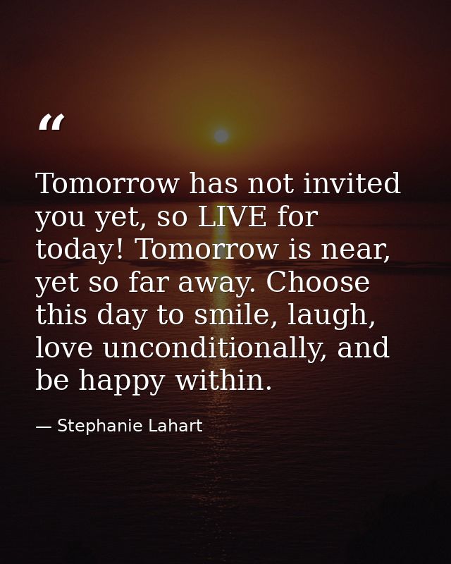 Tomorrow has not invited you yet, so LIVE for today! Tomorrow is near, yet so far away. Choose this day to smile, laugh, — Stephanie Lahart