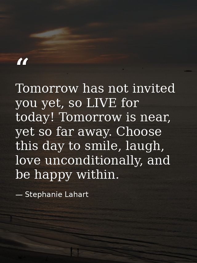 Tomorrow has not invited you yet, so LIVE for today! Tomorrow is near, yet so far away. Choose this day to smile, laugh, — Stephanie Lahart