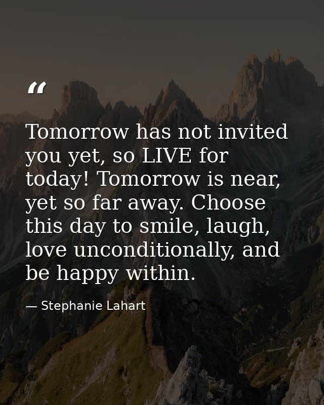 Tomorrow has not invited you yet, so LIVE for today! Tomorrow is near, yet so far away. Choose this day to smile, laugh, — Stephanie Lahart