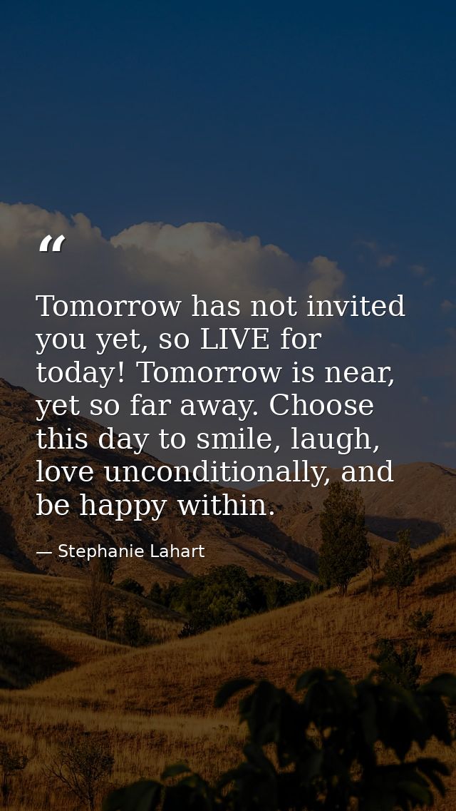 Tomorrow has not invited you yet, so LIVE for today! Tomorrow is near, yet so far away. Choose this day to smile, laugh, — Stephanie Lahart