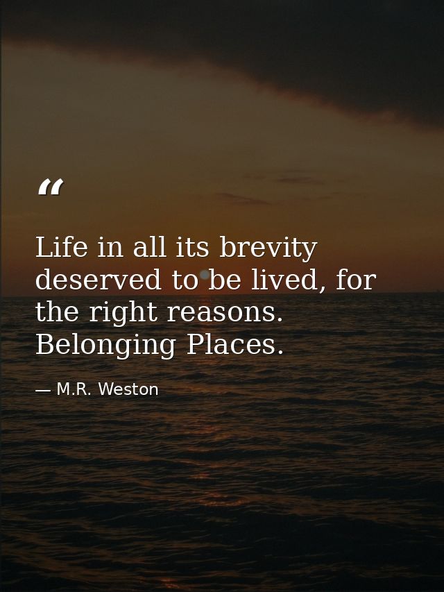Life in all its brevity deserved to be lived, for the right reasons. Belonging Places. — M.R. Weston