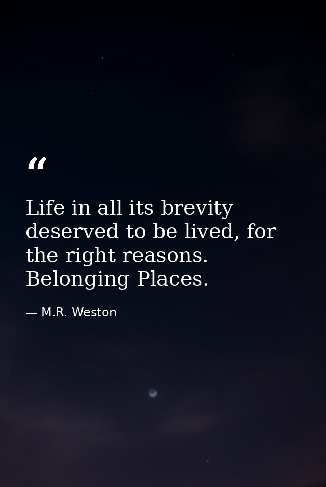 Life in all its brevity deserved to be lived, for the right reasons. Belonging Places. — M.R. Weston