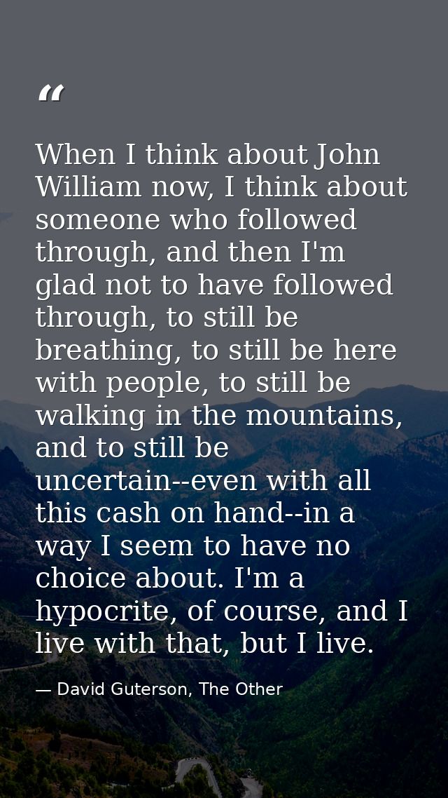 When I think about John William now, I think about someone who followed through, and then I'm glad not to have followed  — David Guterson, The Other