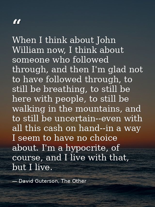 When I think about John William now, I think about someone who followed through, and then I'm glad not to have followed  — David Guterson, The Other