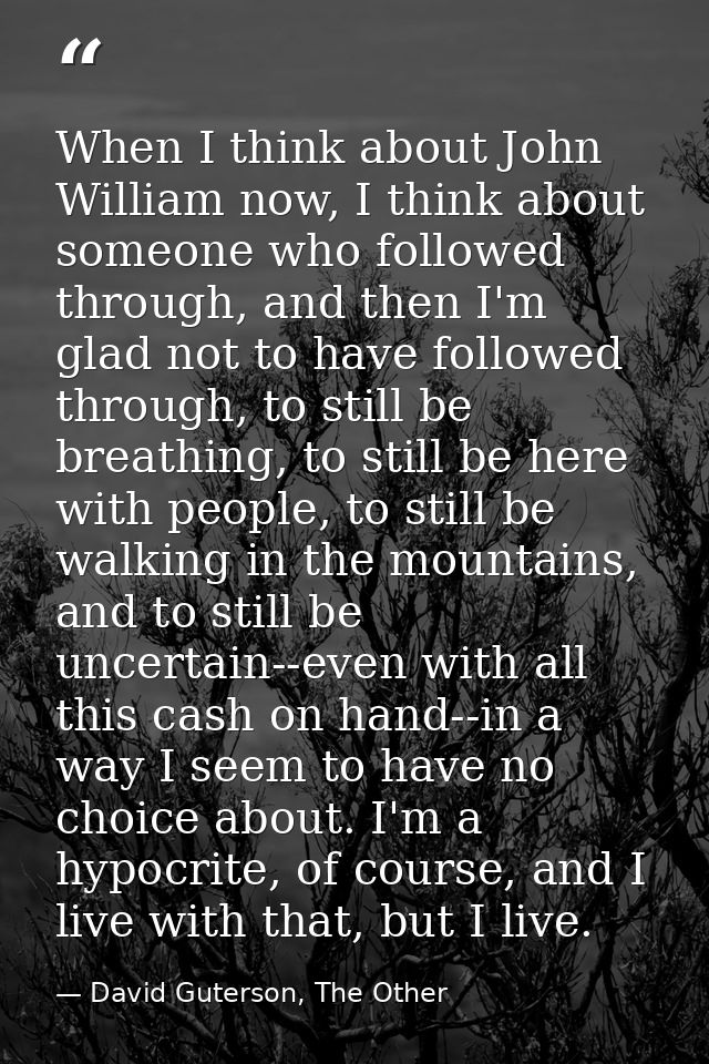 When I think about John William now, I think about someone who followed through, and then I'm glad not to have followed  — David Guterson, The Other