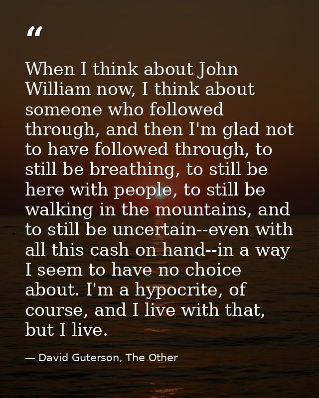 When I think about John William now, I think about someone who followed through, and then I'm glad not to have followed  — David Guterson, The Other