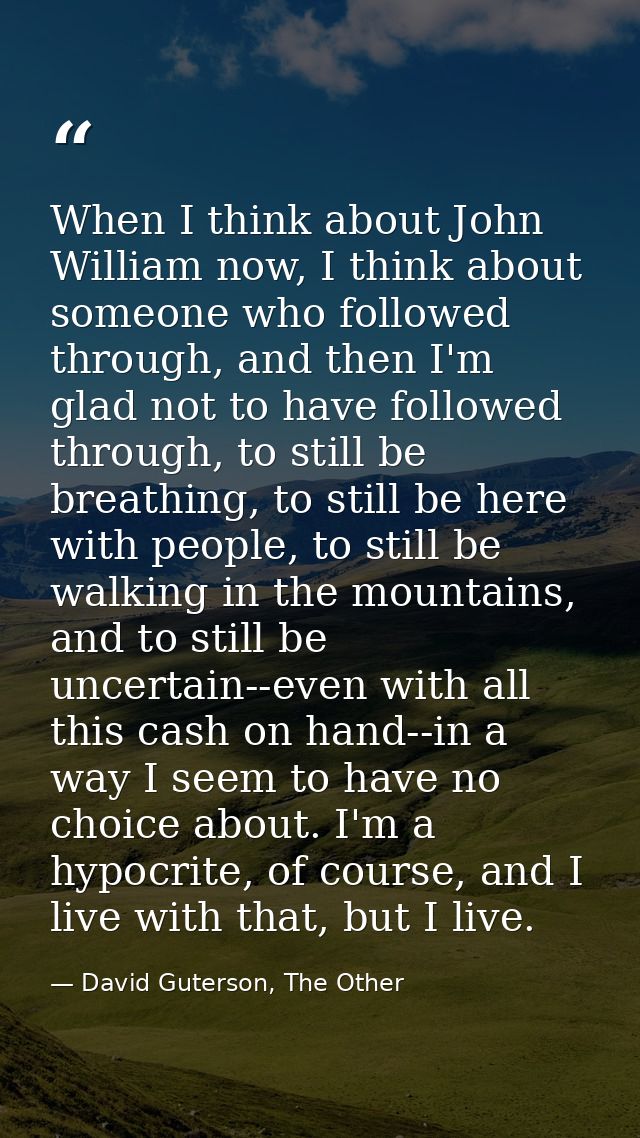 When I think about John William now, I think about someone who followed through, and then I'm glad not to have followed  — David Guterson, The Other