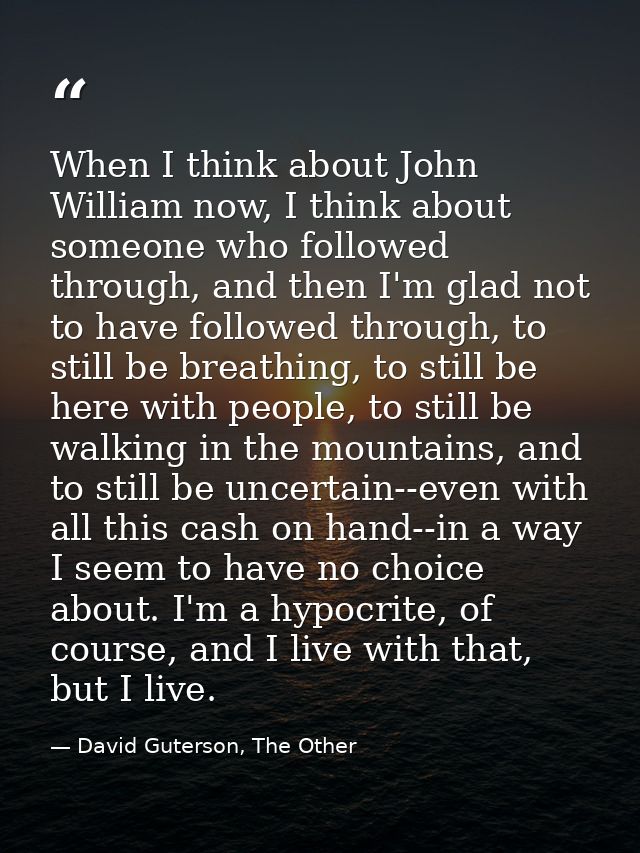 When I think about John William now, I think about someone who followed through, and then I'm glad not to have followed  — David Guterson, The Other