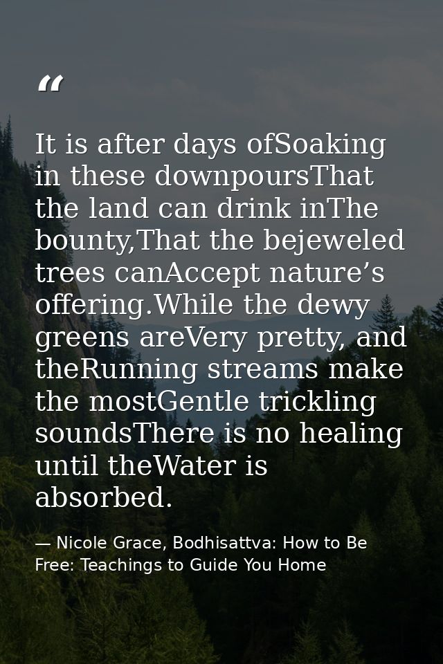 It is after days ofSoaking in these downpoursThat the land can drink inThe bounty,That the bejeweled trees canAccept nat — Nicole Grace, Bodhisattva: How to Be Free: Teachings to Guide You Home