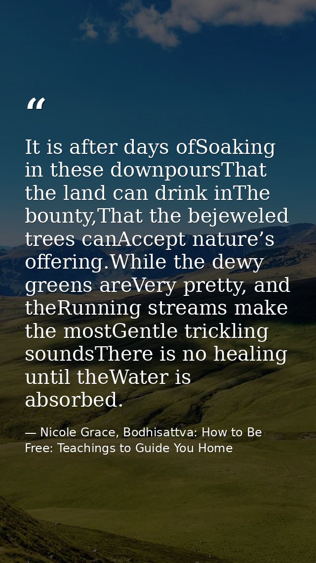 It is after days ofSoaking in these downpoursThat the land can drink inThe bounty,That the bejeweled trees canAccept nat — Nicole Grace, Bodhisattva: How to Be Free: Teachings to Guide You Home