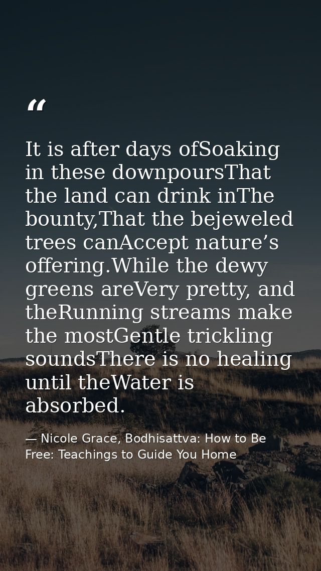 It is after days ofSoaking in these downpoursThat the land can drink inThe bounty,That the bejeweled trees canAccept nat — Nicole Grace, Bodhisattva: How to Be Free: Teachings to Guide You Home