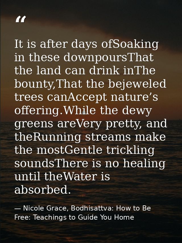 It is after days ofSoaking in these downpoursThat the land can drink inThe bounty,That the bejeweled trees canAccept nat — Nicole Grace, Bodhisattva: How to Be Free: Teachings to Guide You Home