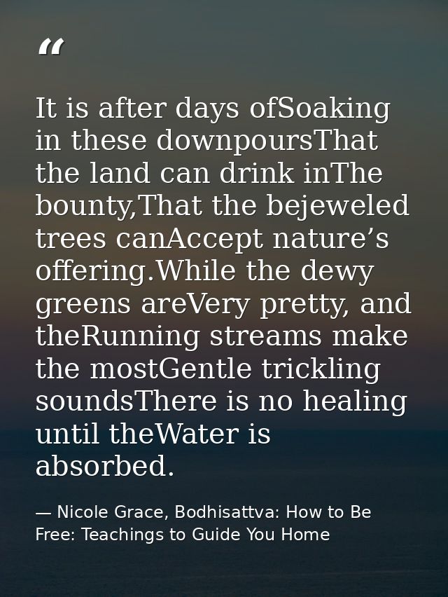 It is after days ofSoaking in these downpoursThat the land can drink inThe bounty,That the bejeweled trees canAccept nat — Nicole Grace, Bodhisattva: How to Be Free: Teachings to Guide You Home