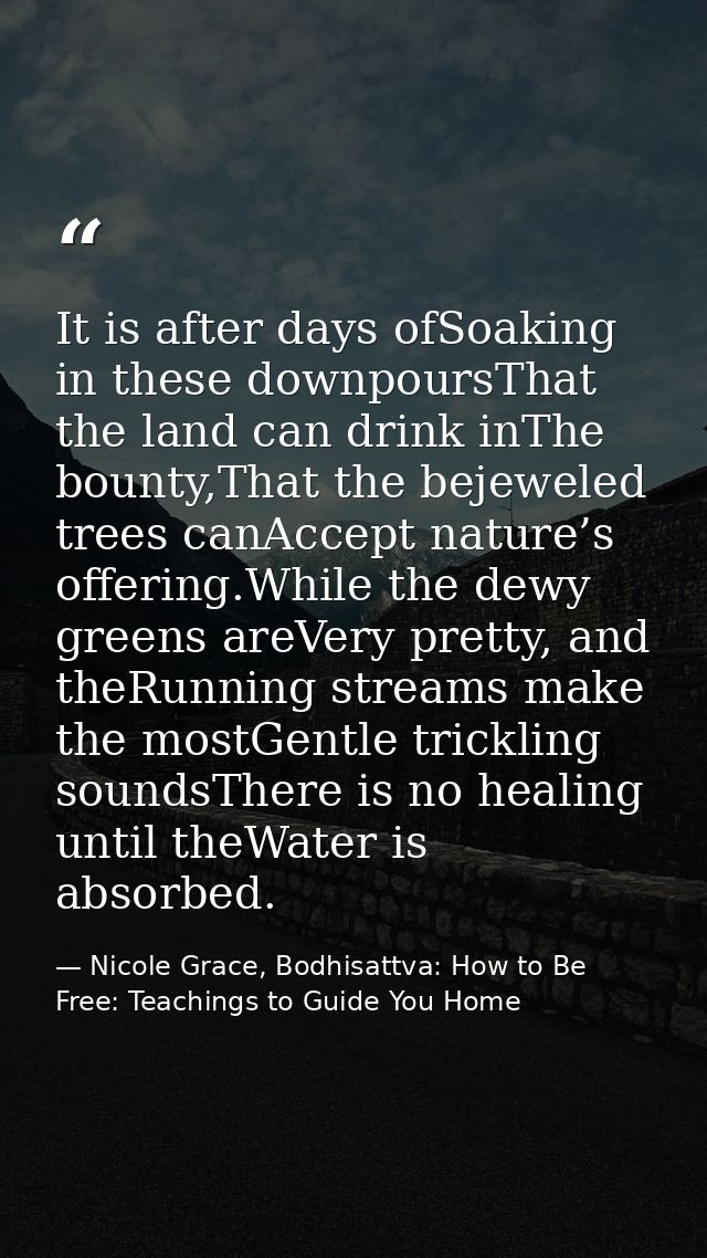 It is after days ofSoaking in these downpoursThat the land can drink inThe bounty,That the bejeweled trees canAccept nat — Nicole Grace, Bodhisattva: How to Be Free: Teachings to Guide You Home
