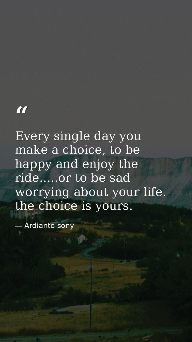 Every single day you make a choice, to be happy and enjoy the ride.....or to be sad worrying about your life. the choice — Ardianto sony